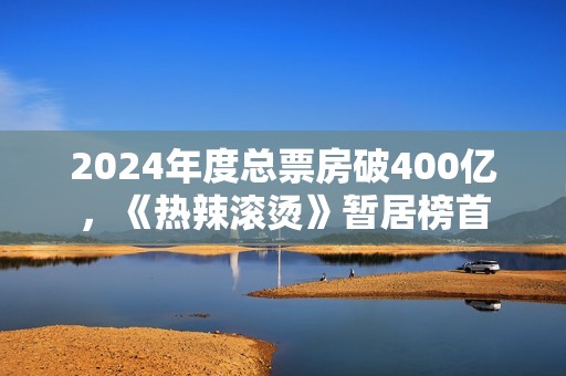 2024年度总票房破400亿，《热辣滚烫》暂居榜首