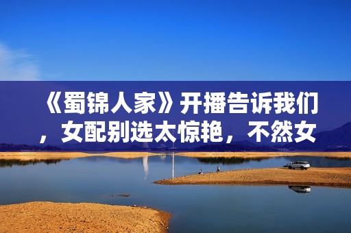 《蜀锦人家》开播告诉我们，女配别选太惊艳，不然女主上不了桌