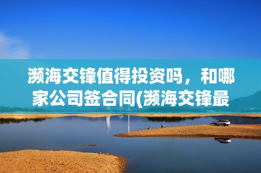 濒海交锋值得投资吗，和哪家公司签合同(濒海交锋最新进展)