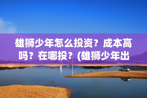 雄狮少年怎么投资？成本高吗？在哪投？(雄狮少年出品方)