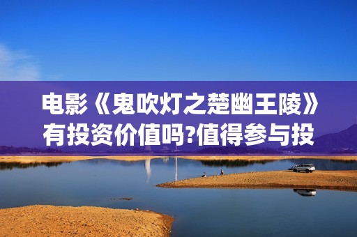电影《鬼吹灯之楚幽王陵》有投资价值吗?值得参与投资吗 (电影鬼吹灯之精绝古城免费观看)