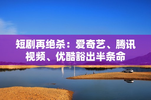 短剧再绝杀：爱奇艺、腾讯视频、优酷豁出半条命