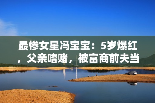 最惨女星冯宝宝：5岁爆红，父亲嗜赌，被富商前夫当成“摇钱树”