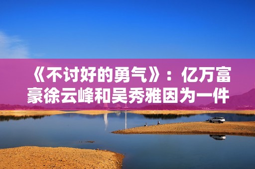 《不讨好的勇气》：亿万富豪徐云峰和吴秀雅因为一件事果断分手