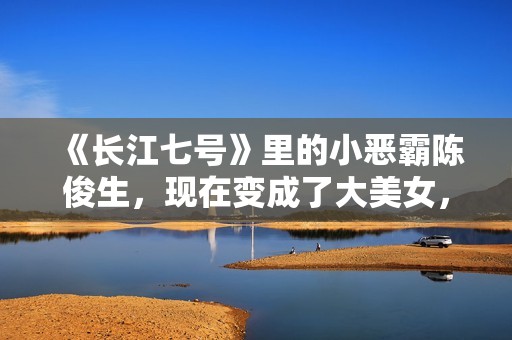 《长江七号》里的小恶霸陈俊生，现在变成了大美女，不可思议！