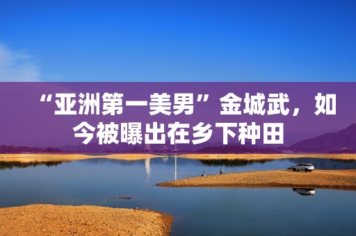 “亚洲第一美男”金城武，如今被曝出在乡下种田