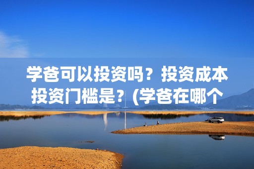 学爸可以投资吗？投资成本投资门槛是？(学爸在哪个学校拍)