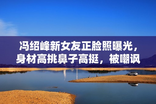 冯绍峰新女友正脸照曝光，身材高挑鼻子高挺，被嘲讽“科技脸”