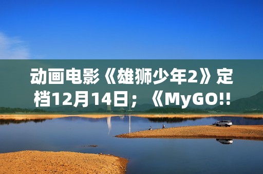 动画电影《雄狮少年2》定档12月14日；《MyGO!!!!!》全集即将上线B站 | 每日B报