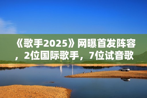 《歌手2025》网曝首发阵容，2位国际歌手，7位试音歌手应补位