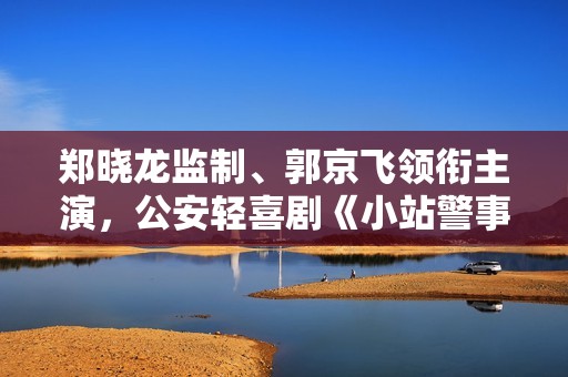 郑晓龙监制、郭京飞领衔主演，公安轻喜剧《小站警事》即将上线