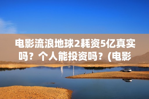 电影流浪地球2耗资5亿真实吗？个人能投资吗？(电影流浪地球2星辰影院观看)
