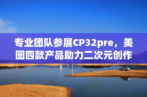 专业团队参展CP32pre，美图四款产品助力二次元创作者打开新体验(参赛团队成员简介)