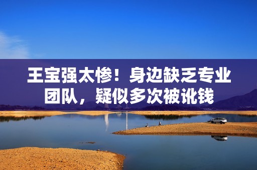 王宝强太惨！身边缺乏专业团队，疑似多次被讹钱