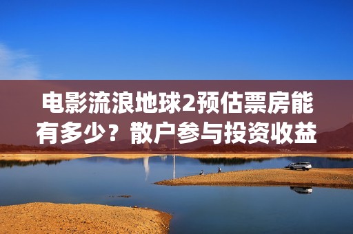 电影流浪地球2预估票房能有多少？散户参与投资收益能翻倍吗？(流浪地球2观后感)