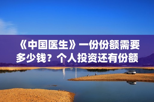 《中国医生》一份份额需要多少钱？个人投资还有份额吗？(《中国医生》抢先版)