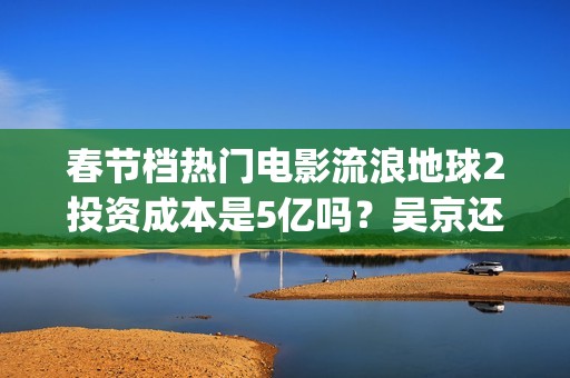 春节档热门电影流浪地球2投资成本是5亿吗？吴京还能有新的票房突破吗(春节档电影2021哪部好看)