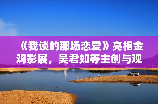 《我谈的那场恋爱》亮相金鸡影展，吴君如等主创与观众探讨爱情