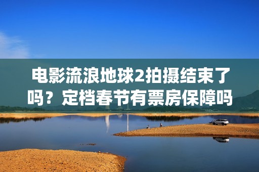 电影流浪地球2拍摄结束了吗？定档春节有票房保障吗？投资能参与吗？(电影流浪地球2完整版)