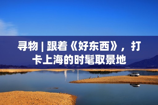 寻物 | 跟着《好东西》，打卡上海的时髦取景地