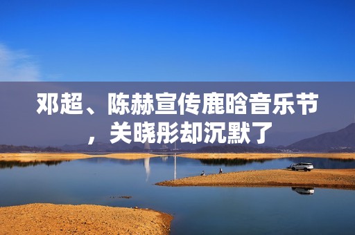 邓超、陈赫宣传鹿晗音乐节，关晓彤却沉默了