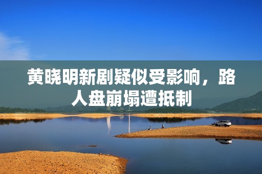 黄晓明新剧疑似受影响，路人盘崩塌遭抵制
