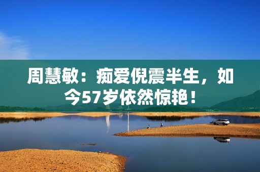 周慧敏：痴爱倪震半生，如今57岁依然惊艳！