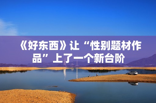 《好东西》让“性别题材作品”上了一个新台阶