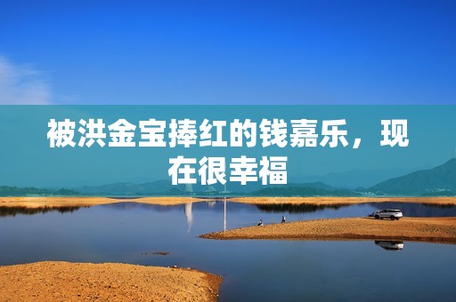 被洪金宝捧红的钱嘉乐，现在很幸福