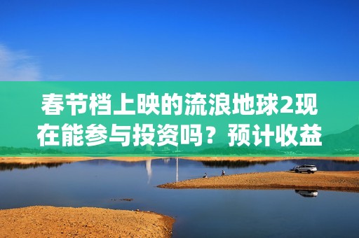 春节档上映的流浪地球2现在能参与投资吗？预计收益能有多少？(春节档上映的电影2021)