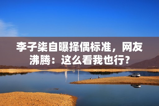 李子柒自曝择偶标准，网友沸腾：这么看我也行？