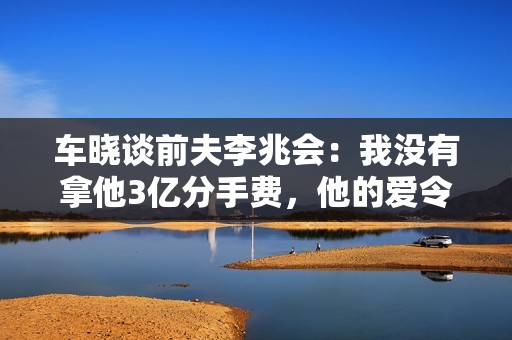 车晓谈前夫李兆会：我没有拿他3亿分手费，他的爱令人窒息