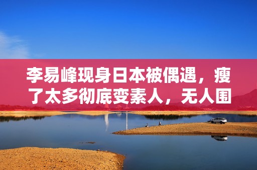 李易峰现身日本被偶遇，瘦了太多彻底变素人，无人围观淡定走机场