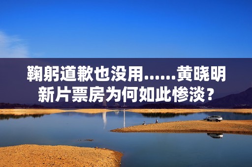 鞠躬道歉也没用......黄晓明新片票房为何如此惨淡？