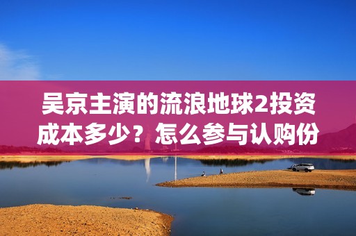 吴京主演的流浪地球2投资成本多少？怎么参与认购份额？分红有风险吗(吴京主演的流浪地球电影)