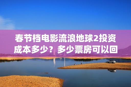 春节档电影流浪地球2投资成本多少？多少票房可以回本？起投门槛多少(流浪题材电影)