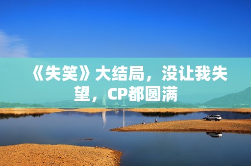 《失笑》大结局，没让我失望，CP都圆满