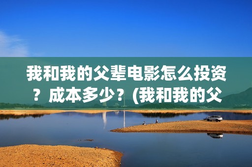 我和我的父辈电影怎么投资？成本多少？(我和我的父辈电影什么时候上映)