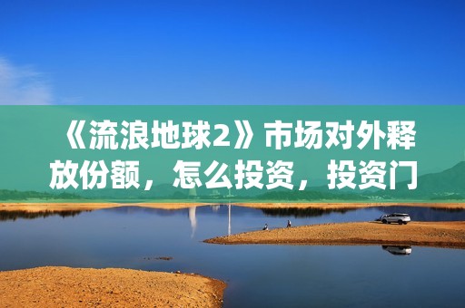 《流浪地球2》市场对外释放份额，怎么投资，投资门槛多少？(流浪地球2演员表全部名单)