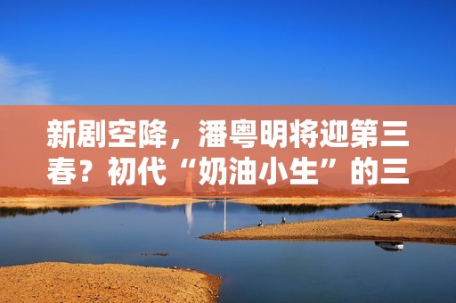 新剧空降，潘粤明将迎第三春？初代“奶油小生”的三十年沉浮