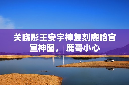 关晓彤王安宇神复刻鹿晗官宣神图， 鹿哥小心