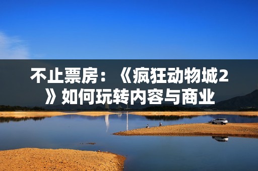 不止票房：《疯狂动物城2》如何玩转内容与商业