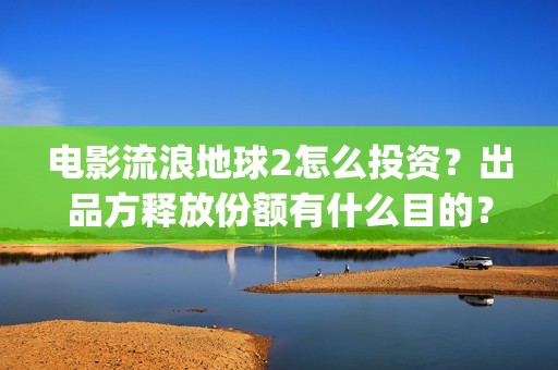 电影流浪地球2怎么投资？出品方释放份额有什么目的？(流浪地球2观后感)