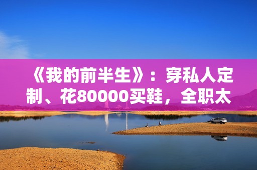 《我的前半生》：穿私人定制、花80000买鞋，全职太太罗子君不赚1分钱，凭啥敢离婚？