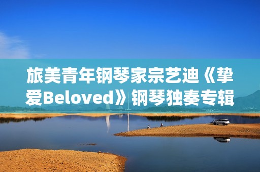 旅美青年钢琴家宗艺迪《挚爱Beloved》钢琴独奏专辑9日发布(旅美青年钢琴家李和学)