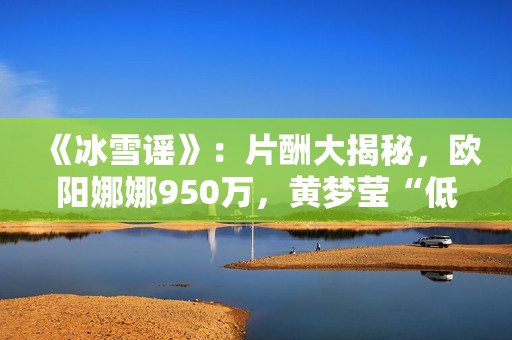 《冰雪谣》：片酬大揭秘，欧阳娜娜950万，黄梦莹“低得离谱”