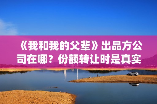 《我和我的父辈》出品方公司在哪？份额转让时是真实的嘛？(我和我的父辈演员表)