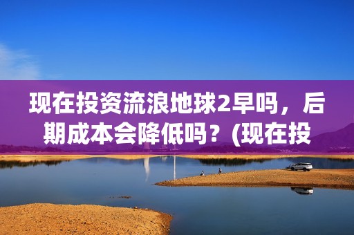 现在投资流浪地球2早吗，后期成本会降低吗？(现在投资流浪地球多少钱)