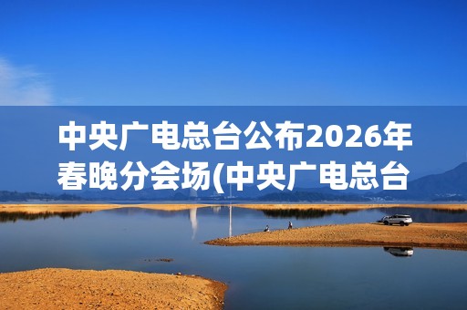 中央广电总台公布2026年春晚分会场(中央广电总台是哪个台)