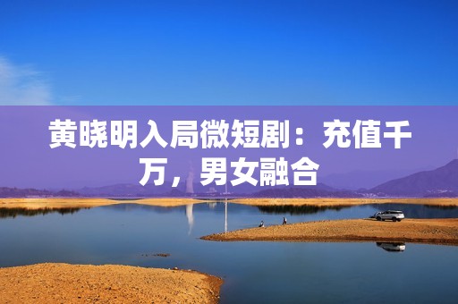 黄晓明入局微短剧：充值千万，男女融合